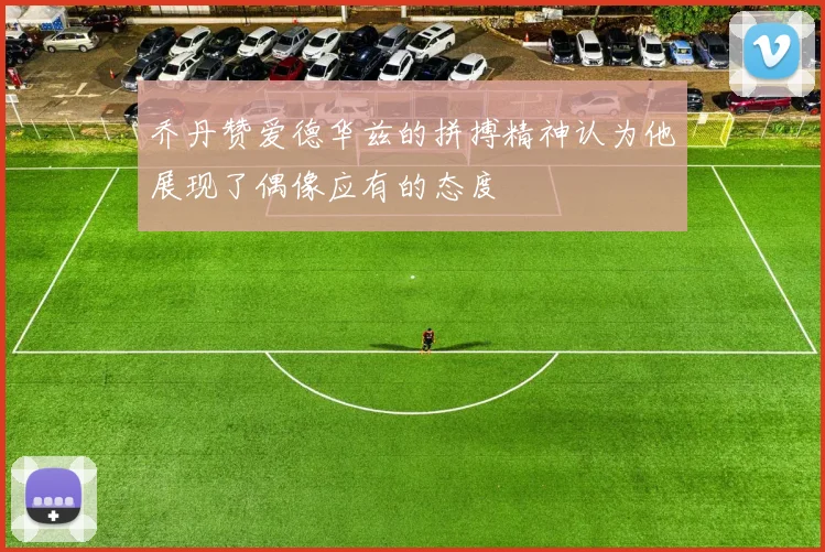 乔丹赞爱德华兹的拼搏精神认为他展现了偶像应有的态度