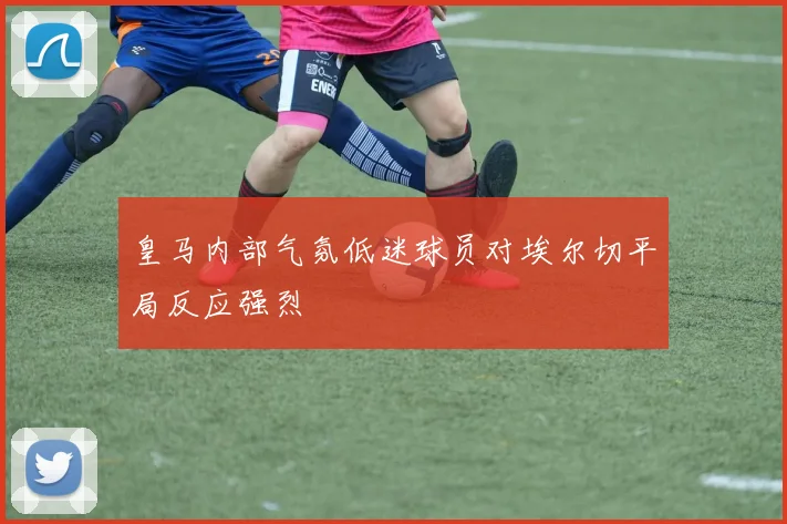 皇马内部气氛低迷球员对埃尔切平局反应强烈
