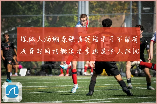 媒体人杨瀚森强调英语学习不能有浪费时间的概念进步速度令人担忧