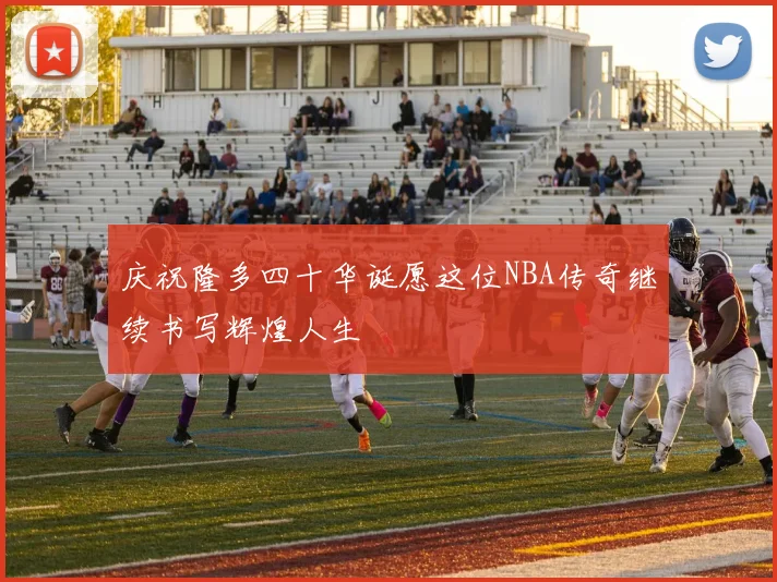 庆祝隆多四十华诞愿这位NBA传奇继续书写辉煌人生