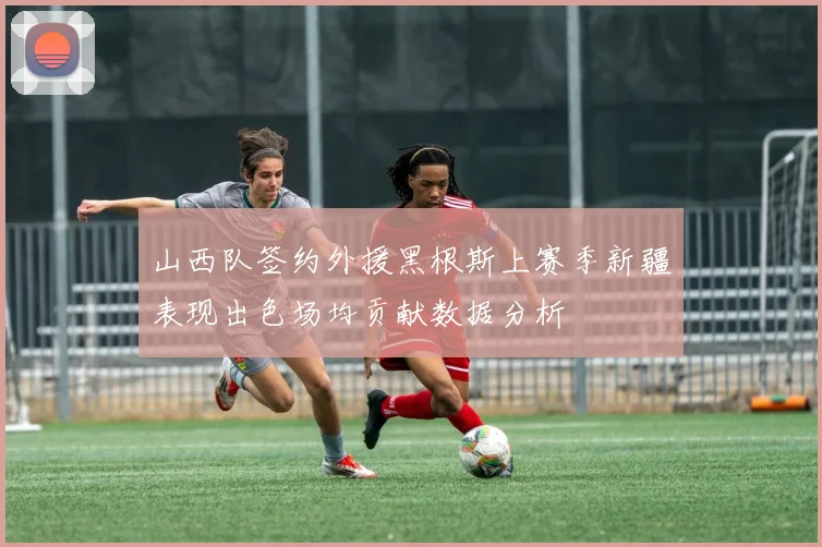 山西队签约外援黑根斯上赛季新疆表现出色场均贡献数据分析