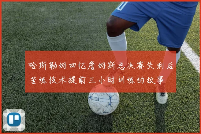 哈斯勒姆回忆詹姆斯总决赛失利后苦练技术提前三小时训练的故事