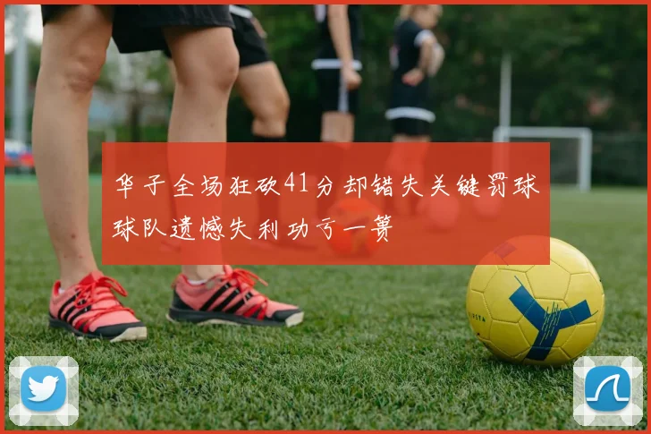 华子全场狂砍41分却错失关键罚球球队遗憾失利功亏一篑