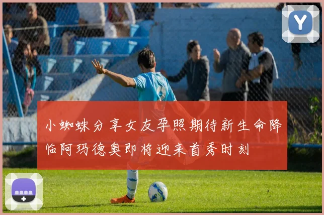 小蜘蛛分享女友孕照期待新生命降临阿玛德奥即将迎来首秀时刻