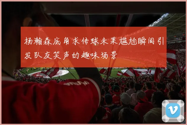 杨瀚森底角求传球未果尴尬瞬间引发队友笑声的趣味场景