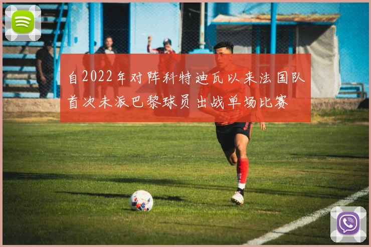 自2022年对阵科特迪瓦以来法国队首次未派巴黎球员出战单场比赛