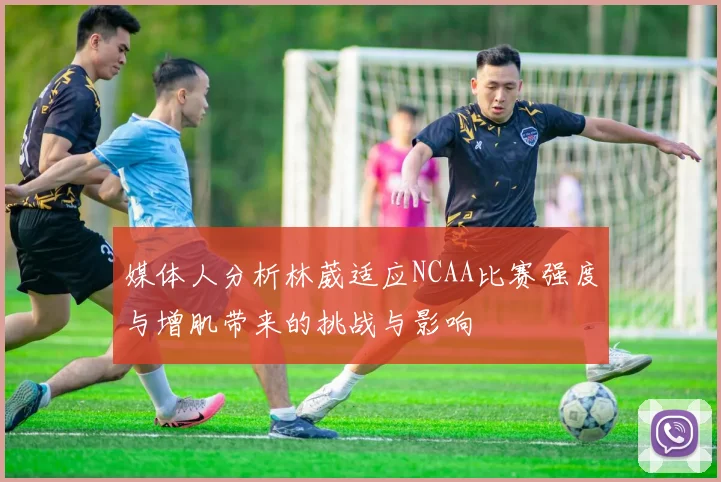 媒体人分析林葳适应NCAA比赛强度与增肌带来的挑战与影响