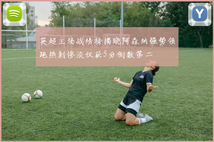 英超主场战绩榜揭晓阿森纳强势领跑热刺惨淡仅获5分倒数第二
