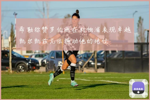 希勒称赞罗伯逊在利物浦表现卓越凯尔凯兹无法撼动他的地位