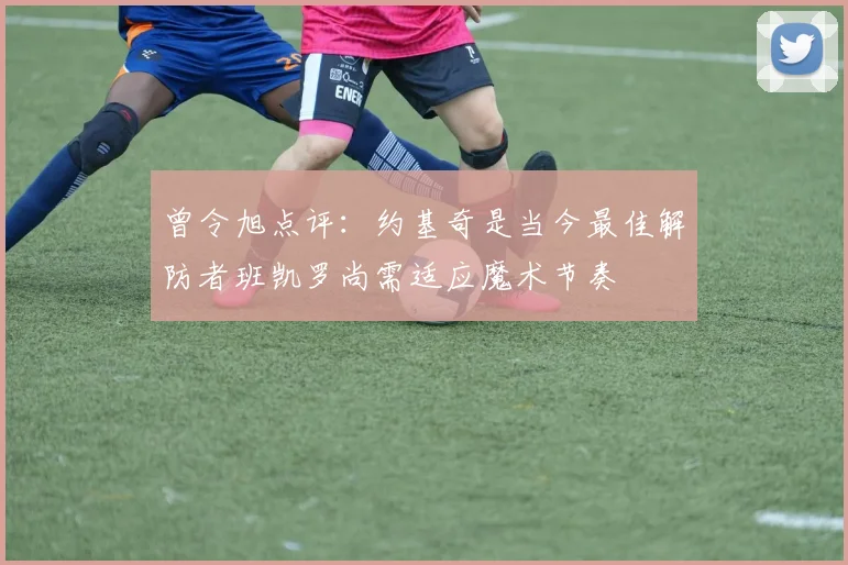 曾令旭点评：约基奇是当今最佳解防者班凯罗尚需适应魔术节奏