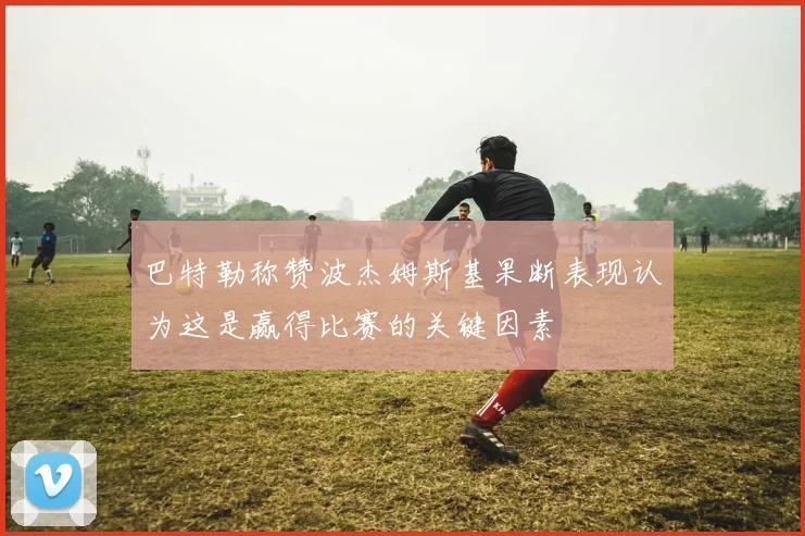 巴特勒称赞波杰姆斯基果断表现认为这是赢得比赛的关键因素