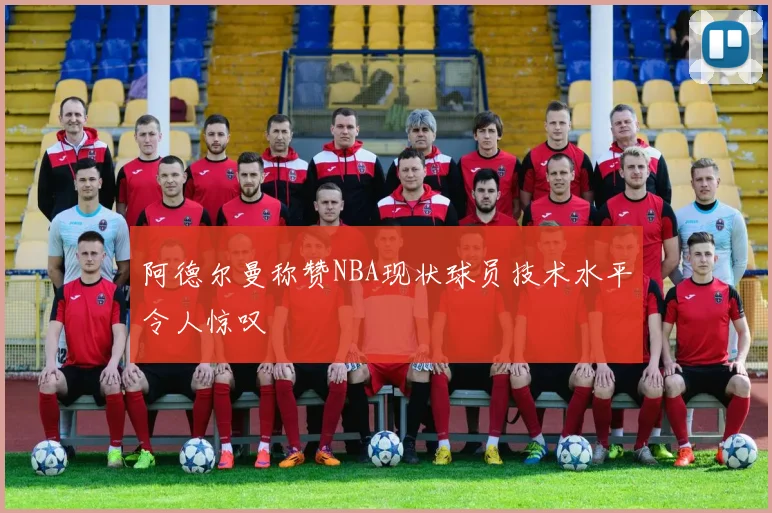 阿德尔曼称赞NBA现状球员技术水平令人惊叹
