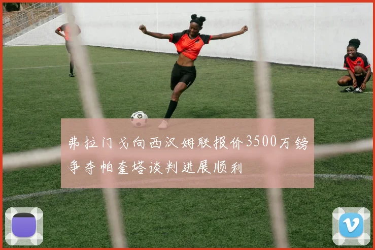 弗拉门戈向西汉姆联报价3500万镑争夺帕奎塔谈判进展顺利