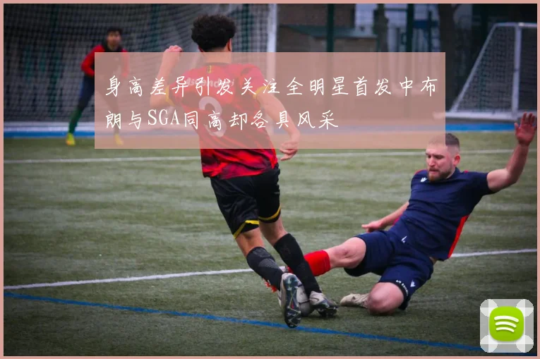 身高差异引发关注全明星首发中布朗与SGA同高却各具风采