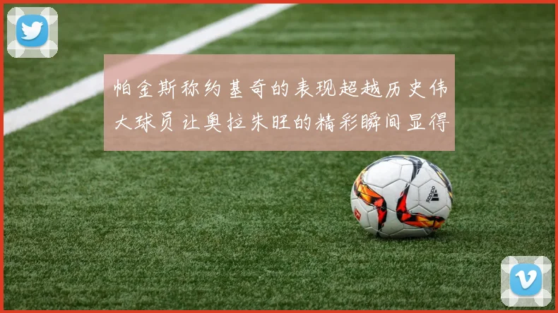 帕金斯称约基奇的表现超越历史伟大球员让奥拉朱旺的精彩瞬间显得平凡