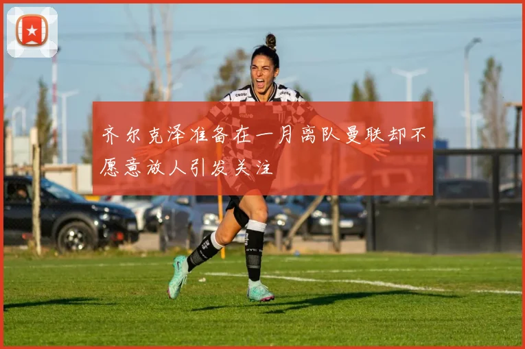 齐尔克泽准备在一月离队曼联却不愿意放人引发关注