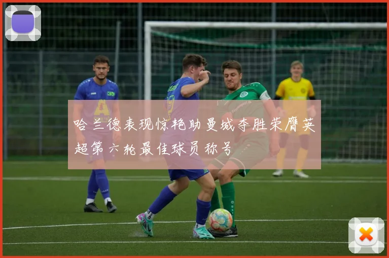 哈兰德表现惊艳助曼城夺胜荣膺英超第六轮最佳球员称号