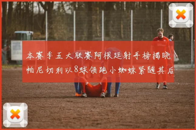 本赛季五大联赛阿根廷射手榜揭晓帕尼切利以8球领跑小蜘蛛紧随其后