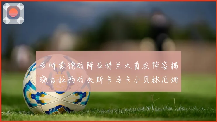 多特蒙德对阵亚特兰大首发阵容揭晓吉拉西对决斯卡马卡小贝林厄姆出战