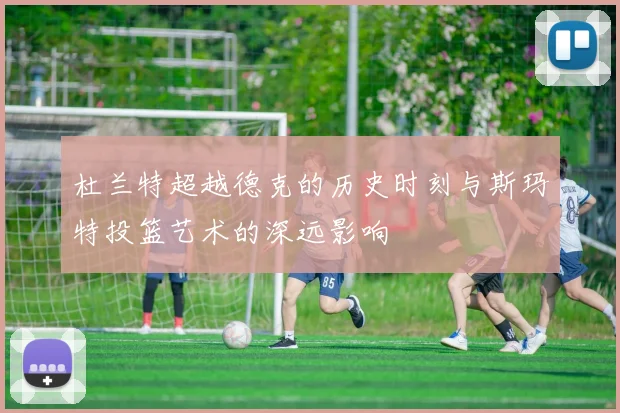 杜兰特超越德克的历史时刻与斯玛特投篮艺术的深远影响