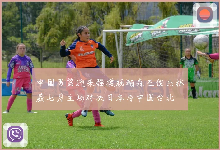 中国男篮迎来强援杨瀚森王俊杰林葳七月主场对决日本与中国台北