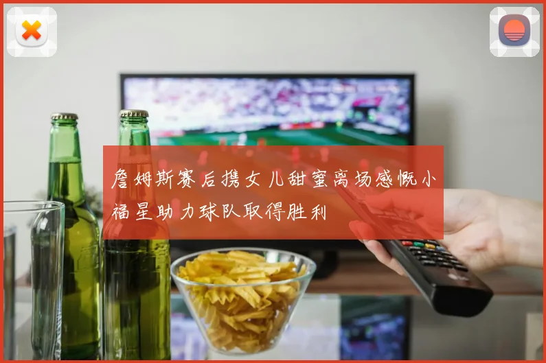 詹姆斯赛后携女儿甜蜜离场感慨小福星助力球队取得胜利
