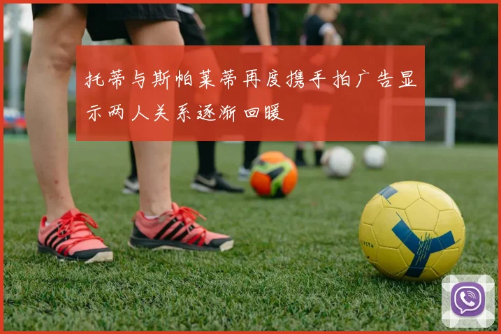 托蒂与斯帕莱蒂再度携手拍广告显示两人关系逐渐回暖