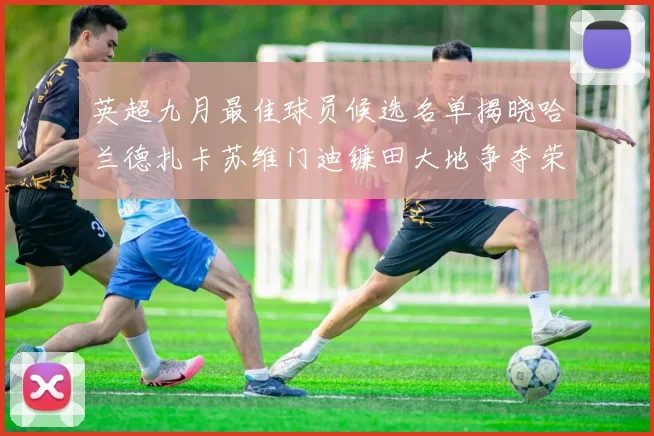 英超九月最佳球员候选名单揭晓哈兰德扎卡苏维门迪镰田大地争夺荣誉