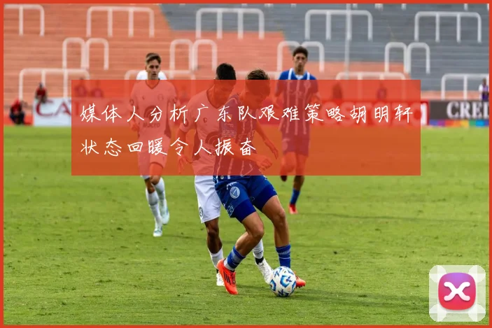 媒体人分析广东队艰难策略胡明轩状态回暖令人振奋