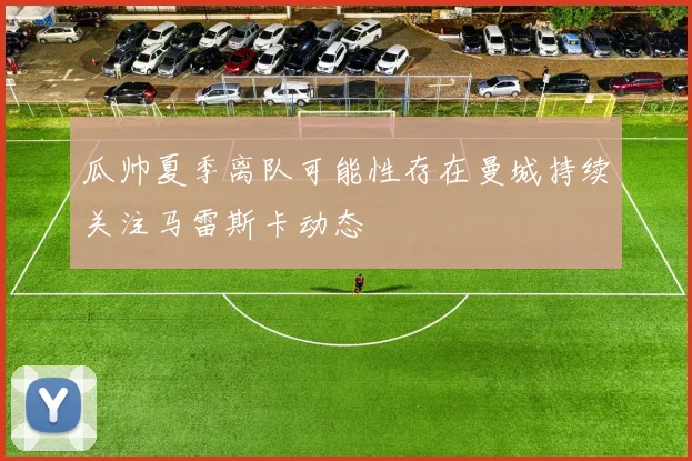 瓜帅夏季离队可能性存在曼城持续关注马雷斯卡动态