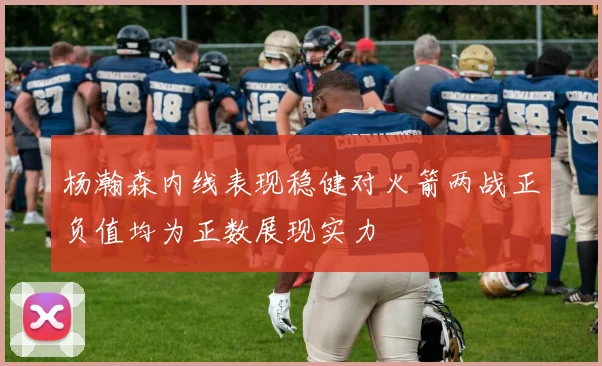 杨瀚森内线表现稳健对火箭两战正负值均为正数展现实力