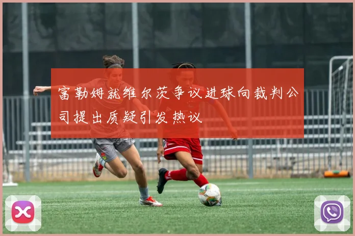 富勒姆就维尔茨争议进球向裁判公司提出质疑引发热议