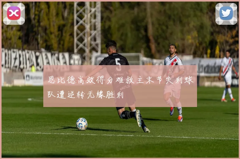 恩比德高效得分难救主末节失利球队遭逆转无缘胜利