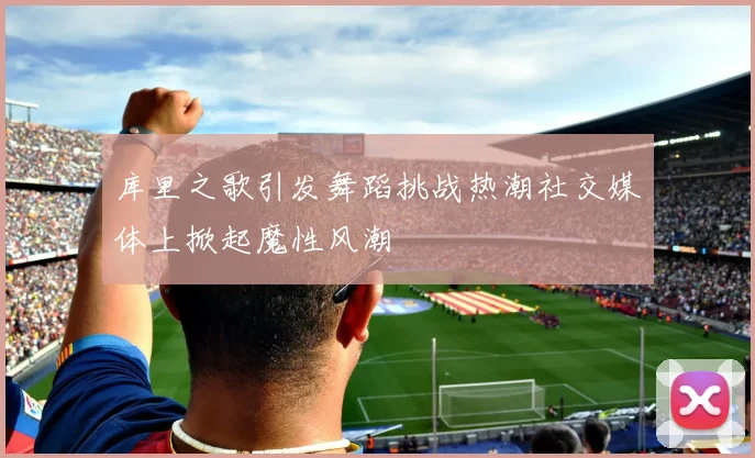 库里之歌引发舞蹈挑战热潮社交媒体上掀起魔性风潮