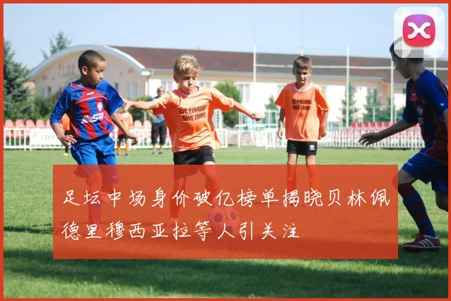 足坛中场身价破亿榜单揭晓贝林佩德里穆西亚拉等人引关注