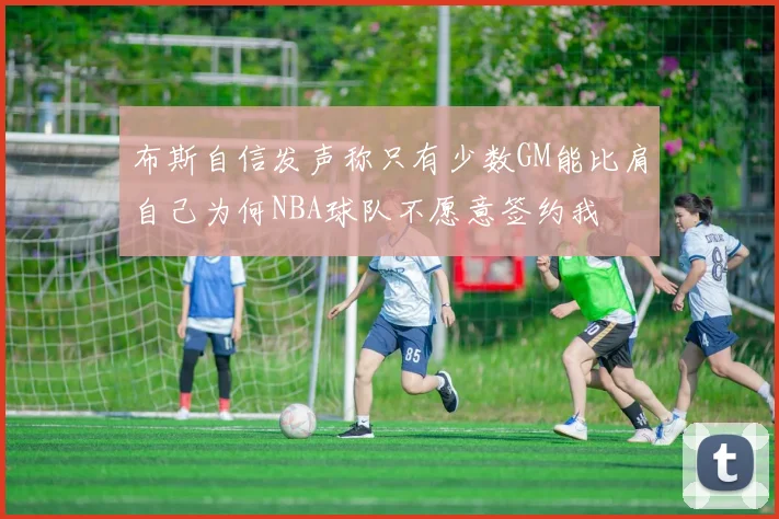 布斯自信发声称只有少数GM能比肩自己为何NBA球队不愿意签约我