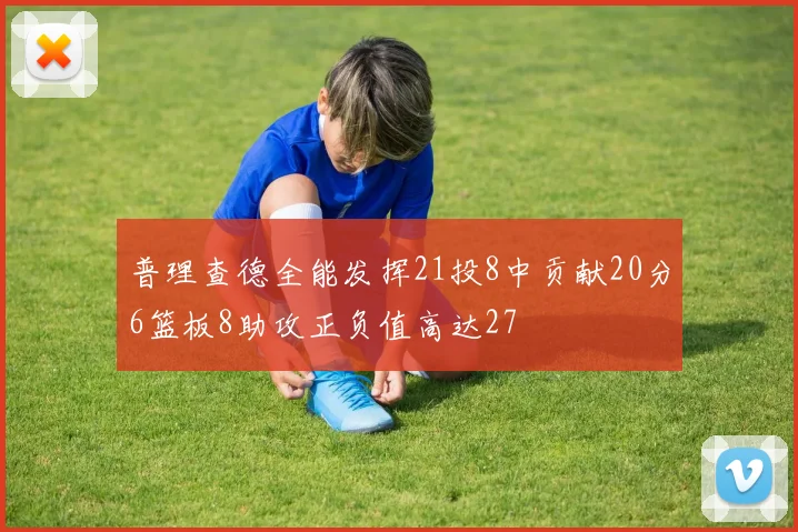 普理查德全能发挥21投8中贡献20分6篮板8助攻正负值高达27