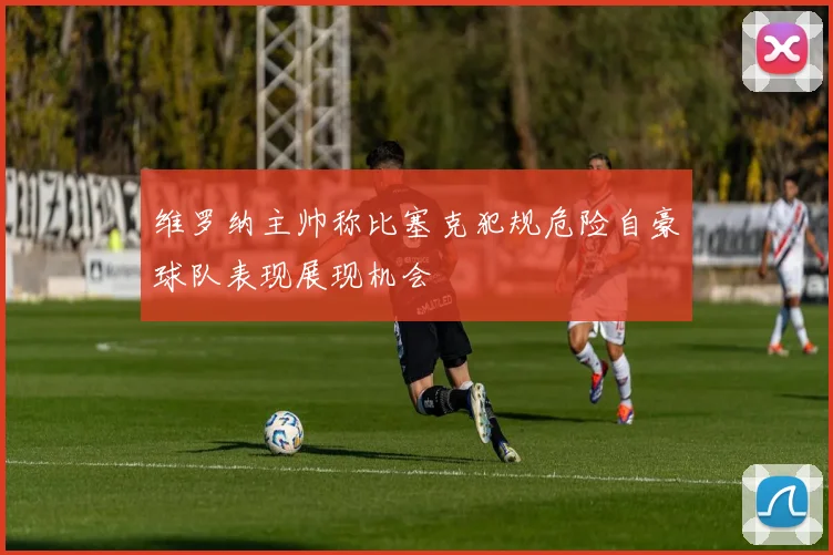 维罗纳主帅称比塞克犯规危险自豪球队表现展现机会