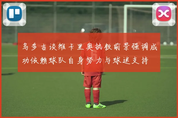 乌多吉谈维卡里奥执教前景强调成功依赖球队自身努力与球迷支持