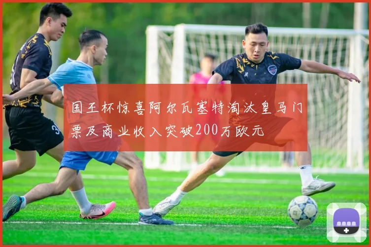 国王杯惊喜阿尔瓦塞特淘汰皇马门票及商业收入突破200万欧元